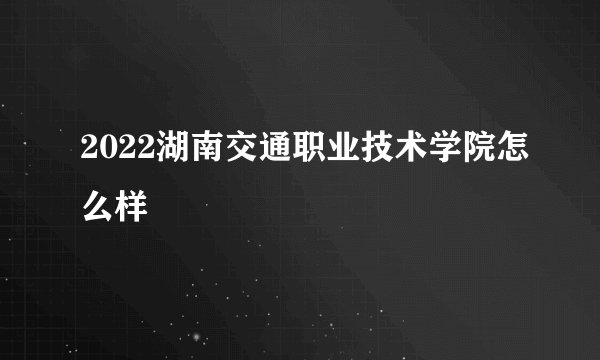 2022湖南交通职业技术学院怎么样