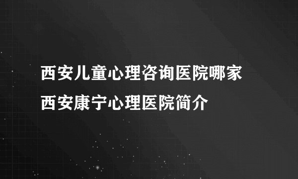 西安儿童心理咨询医院哪家 西安康宁心理医院简介
