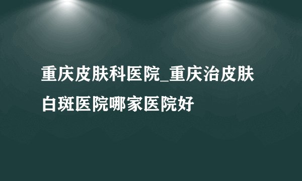 重庆皮肤科医院_重庆治皮肤白斑医院哪家医院好