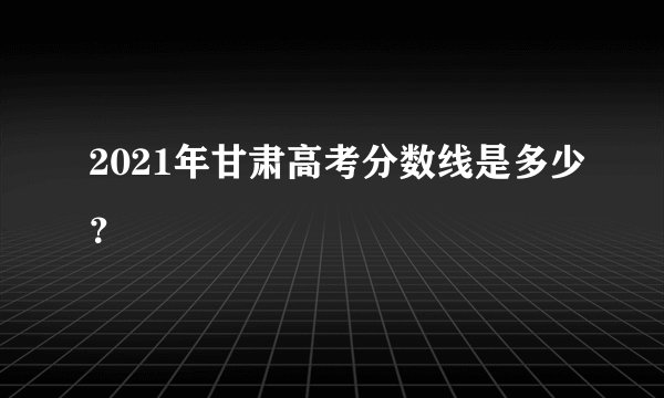 2021年甘肃高考分数线是多少?