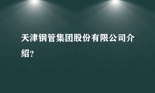 天津钢管集团股份有限公司介绍？