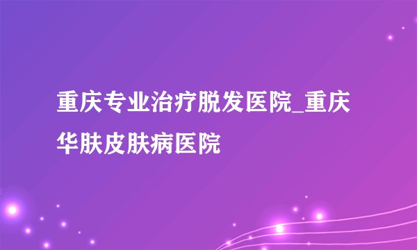 重庆专业治疗脱发医院_重庆华肤皮肤病医院