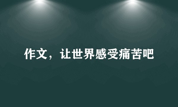 作文,让世界感受痛苦吧