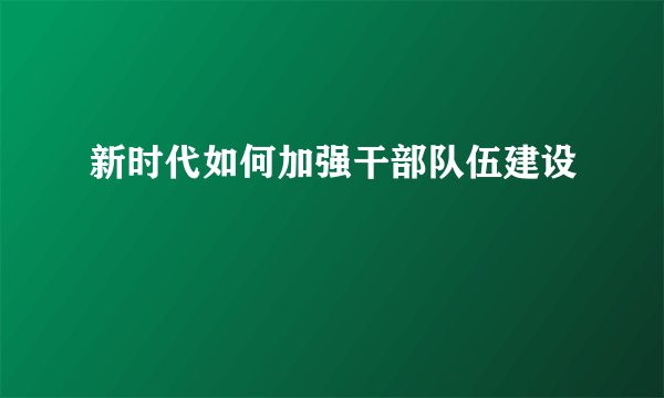 新时代如何加强干部队伍建设