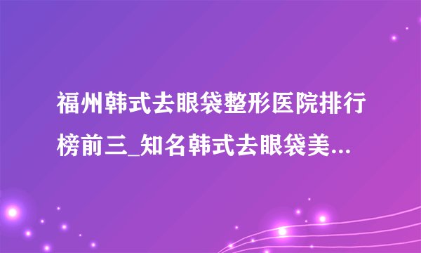 福州韩式去眼袋整形医院排行榜前三_知名韩式去眼袋美容整形医院排名【附价格】