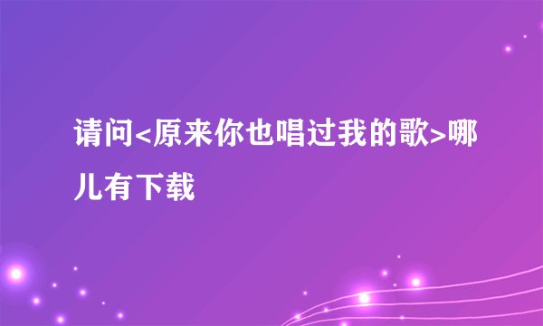 请问<原来你也唱过我的歌>哪儿有下载