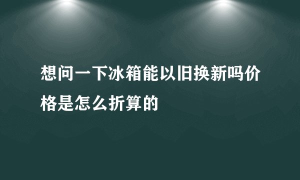 想问一下冰箱能以旧换新吗价格是怎么折算的