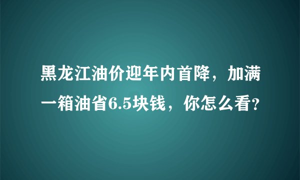 黑龙江油价迎年内首降，加满一箱油省6.5块钱，你怎么看？