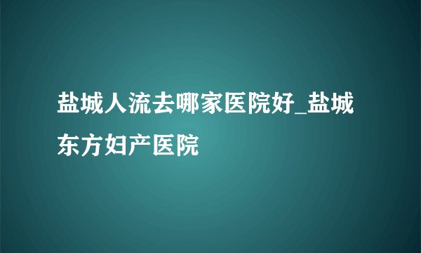 盐城人流去哪家医院好_盐城东方妇产医院
