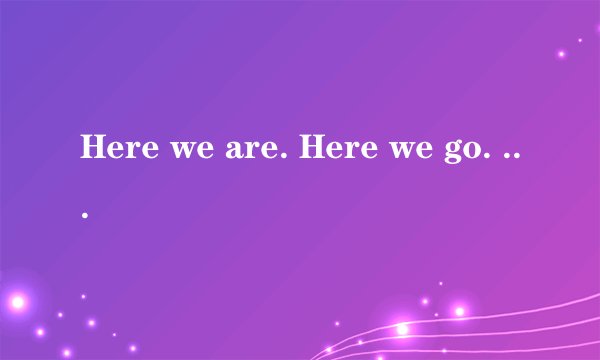 Here we are. Here we go. 分别是什么意思?谢谢!