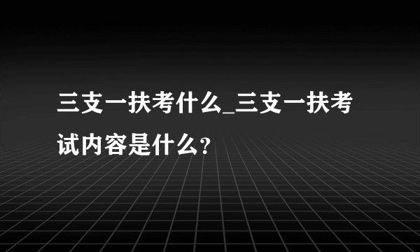 三支一扶考什么_三支一扶考试内容是什么?
