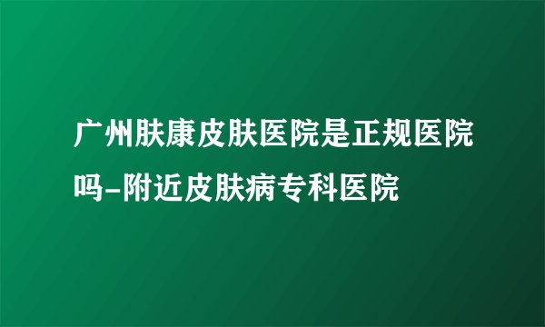 广州肤康皮肤医院是正规医院吗-附近皮肤病专科医院