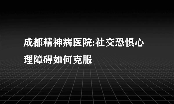 成都精神病医院:社交恐惧心理障碍如何克服