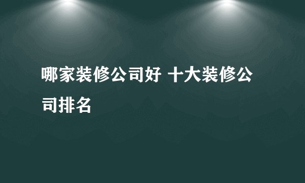 哪家装修公司好 十大装修公司排名