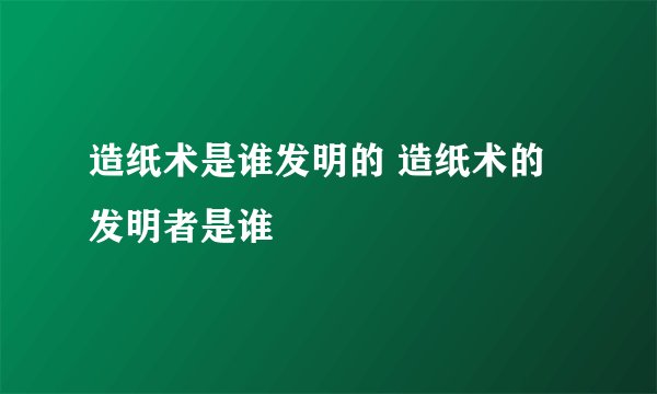 造纸术是谁发明的 造纸术的发明者是谁
