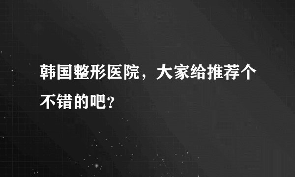韩国整形医院，大家给推荐个不错的吧？