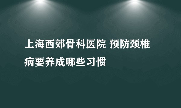 上海西郊骨科医院 预防颈椎病要养成哪些习惯