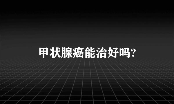 甲状腺癌能治好吗?