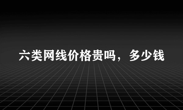 六类网线价格贵吗，多少钱