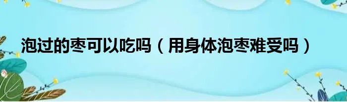 泡过的枣可以吃吗（用身体泡枣难受吗）