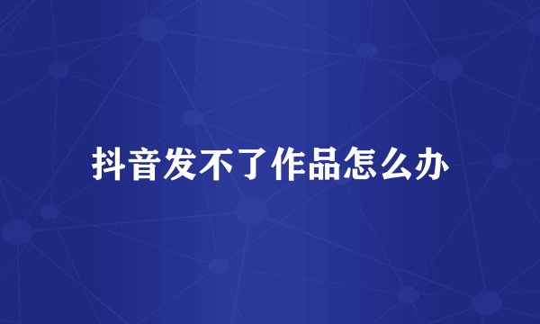 抖音发不了作品怎么办