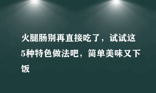 火腿肠别再直接吃了,试试这5种特色做法吧,简单美味又下饭