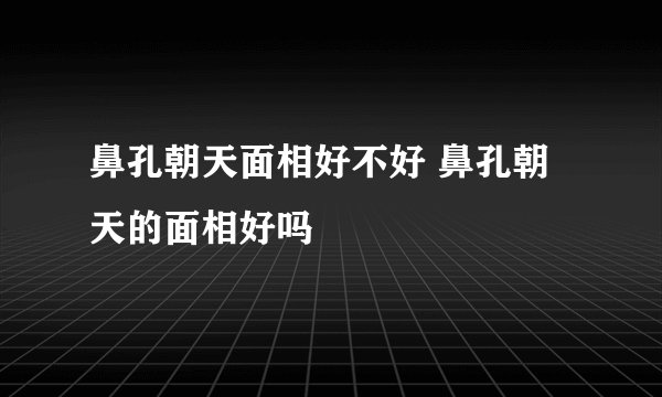 鼻孔朝天面相好不好 鼻孔朝天的面相好吗