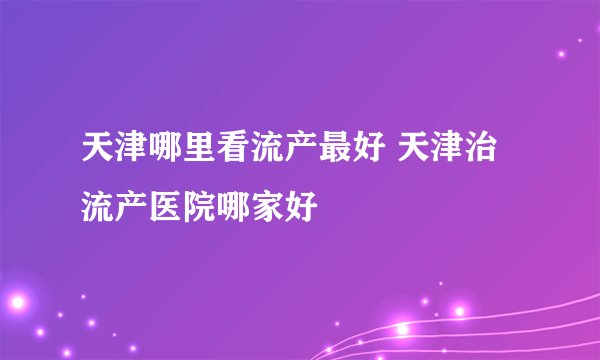 天津哪里看流产最好 天津治流产医院哪家好