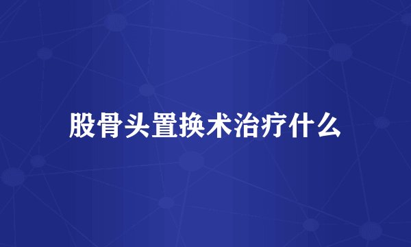 股骨头置换术治疗什么
