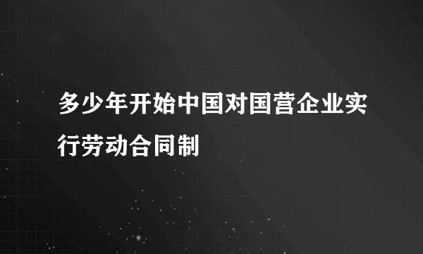 多少年开始中国对国营企业实行劳动合同制