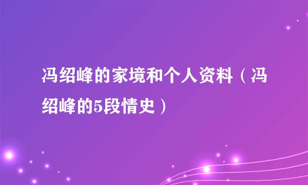 冯绍峰的家境和个人资料（冯绍峰的5段情史）