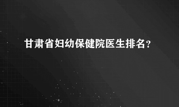 甘肃省妇幼保健院医生排名？
