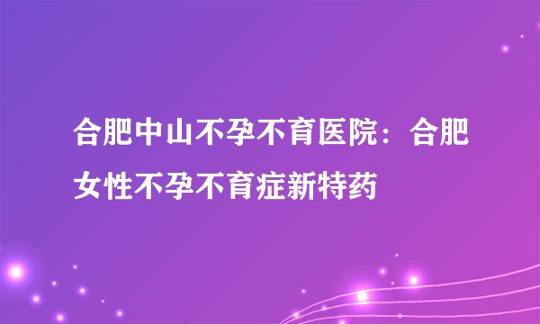 合肥中山不孕不育医院:合肥女性不孕不育症新特药