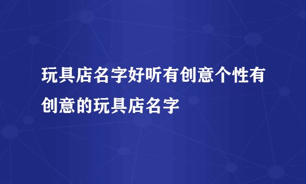 玩具店名字好听有创意个性有创意的玩具店名字