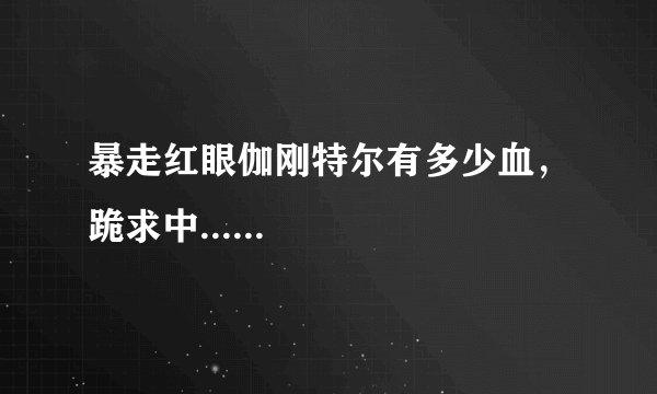 暴走红眼伽刚特尔有多少血,跪求中......