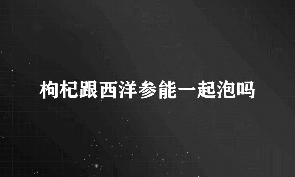 枸杞跟西洋参能一起泡吗
