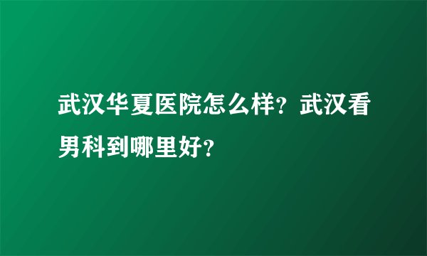 武汉华夏医院怎么样？武汉看男科到哪里好？