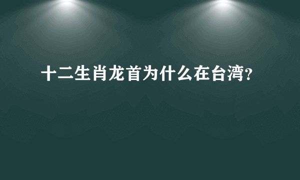 十二生肖龙首为什么在台湾？