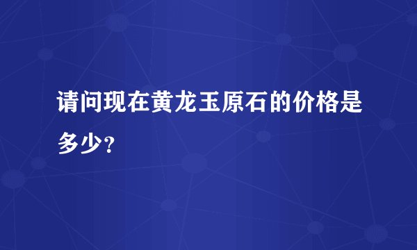 请问现在黄龙玉原石的价格是多少？