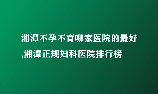 湘潭不孕不育哪家医院的最好,湘潭正规妇科医院排行榜