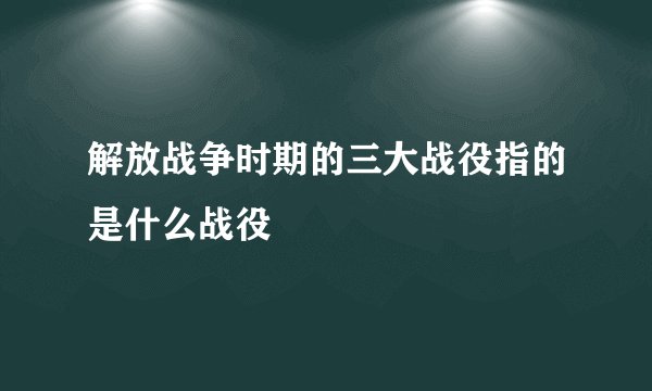 解放战争时期的三大战役指的是什么战役