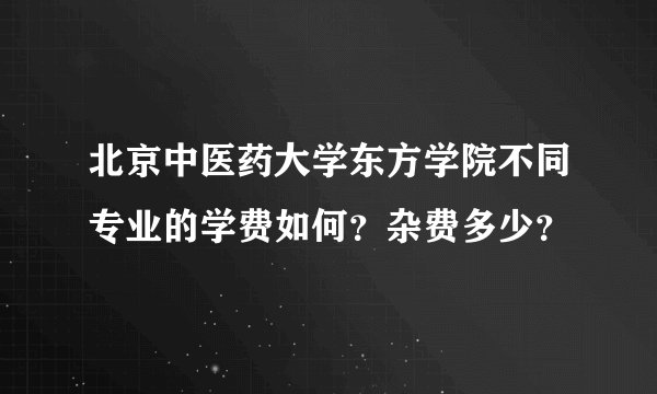 北京中医药大学东方学院不同专业的学费如何?杂费多少?