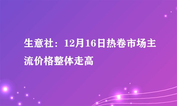 生意社:12月16日热卷市场主流价格整体走高