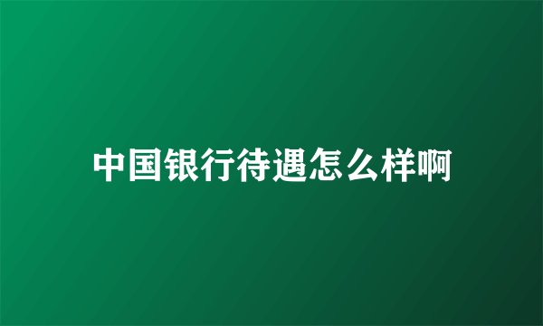 中国银行待遇怎么样啊