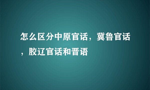 怎么区分中原官话,冀鲁官话,胶辽官话和晋语
