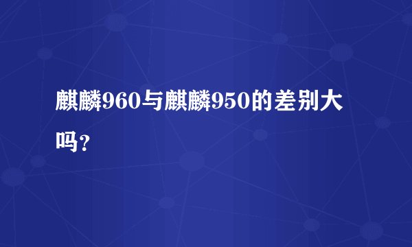 麒麟960与麒麟950的差别大吗?