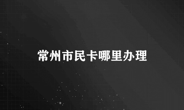 常州市民卡哪里办理