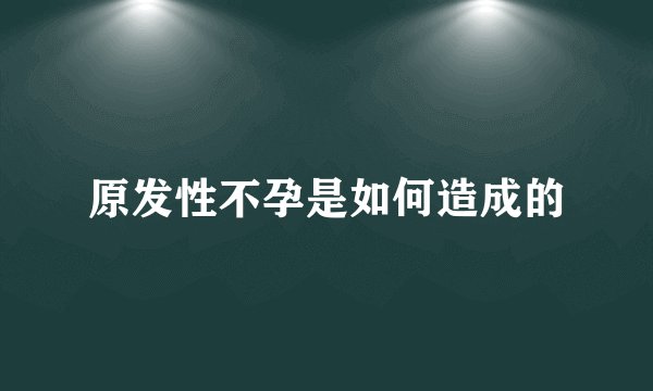 原发性不孕是如何造成的