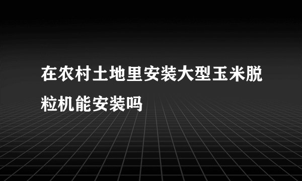 在农村土地里安装大型玉米脱粒机能安装吗