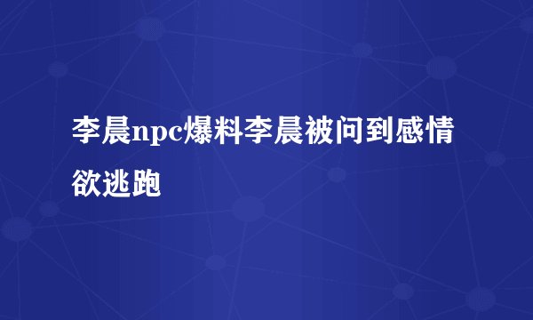 李晨npc爆料李晨被问到感情欲逃跑
